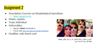 Assignment 2
● Description: Exercise on Morphological Operations
○ https://goo.gl/sVyLX4
● Points: 5 points
● Team: Individual
● Deliverables:
○ Jupyter (html) notebook to
○ Form Link https://goo.gl/forms/YSzOSpr7QxIlSQht1
● Deadline: 10th March 2018
‫ﺻﻧﺎب‬ ‫ھﯾﻛون‬ ‫ﻛﺎن‬ ‫ﺑس‬ ‫ھو‬ ,‫ﺑﺎﻟﺷﻐل‬ ‫ﻋﻼﻗﺔ‬ ‫ﻣﺎﻟﮭﺎش‬ ‫اﻟﺻورة‬
‫اﺳﮭل‬ ‫ﻟﺣﺎﺟﺔ‬ ‫ﻏﯾرﺗﮫ‬ ‫ﻟﻛن‬ ‫ﺷﺎت‬
 