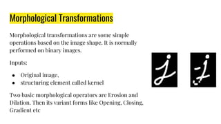 Morphological Transformations
Morphological transformations are some simple
operations based on the image shape. It is normally
performed on binary images.
Inputs:
● Original image,
● structuring element called kernel
Two basic morphological operators are Erosion and
Dilation. Then its variant forms like Opening, Closing,
Gradient etc
 