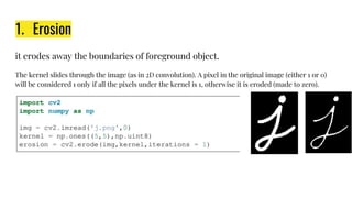 1. Erosion
it erodes away the boundaries of foreground object.
The kernel slides through the image (as in 2D convolution). A pixel in the original image (either 1 or 0)
will be considered 1 only if all the pixels under the kernel is 1, otherwise it is eroded (made to zero).
 