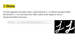 2. Dilation
It is just opposite of erosion. Here, a pixel element is ‘1’ if atleast one pixel under
the kernel is ‘1’. So it increases the white region in the image or size of
foreground object increases.
 