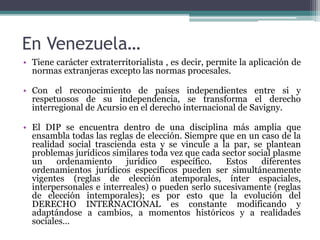 En Venezuela…
• Tiene carácter extraterritorialista , es decir, permite la aplicación de
normas extranjeras excepto las normas procesales.
• Con el reconocimiento de países independientes entre si y
respetuosos de su independencia, se transforma el derecho
interregional de Acursio en el derecho internacional de Savigny.
• El DIP se encuentra dentro de una disciplina más amplia que
ensambla todas las reglas de elección. Siempre que en un caso de la
realidad social trascienda esta y se vincule a la par, se plantean
problemas jurídicos similares toda vez que cada sector social plasme
un ordenamiento jurídico específico. Estos diferentes
ordenamientos jurídicos específicos pueden ser simultáneamente
vigentes (reglas de elección atemporales, ínter espaciales,
interpersonales e interreales) o pueden serlo sucesivamente (reglas
de elección intemporales); es por esto que la evolución del
DERECHO INTERNACIONAL es constante modificando y
adaptándose a cambios, a momentos históricos y a realidades
sociales…
 
