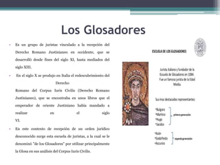 Los Glosadores
• Es un grupo de juristas vinculado a la recepción del
Derecho Romano Justinianeo en occidente, que se
desarrolló desde fines del siglo XI, hasta mediados del
siglo XIII.
• En el siglo X se produjo en Italia el redescubrimiento del
Derecho
Romano del Corpus Iuris Civilis (Derecho Romano
Justinianeo), que se encontraba en unos libros que el
emperador de oriente Justiniano había mandado a
realizar en el siglo
VI.
• En este contexto de recepción de un orden jurídico
desconocido surge esta escuela de juristas, a la cual se le
denominó "de los Glosadores" por utilizar principalmente
la Glosa en sus análisis del Corpus Iuris Civilis.
 