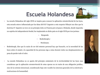 Escuela Holandesa
• La escuela Holandesa del siglo XVII se inspira para conocer la aplicación extraterritorial de las leyes,
esta escuela estuvo influenciada por las ideas del B D´Argentre a este respecto Niboyet nos dice que la
doctrina D´Argentre no tuvo en un principio éxito en Francia pero al pasar a Holanda, donde imperaba
un espíritu de independencia feudal, fue implantada en dicho país en el siglo XVII por tres juristas:
• Burgundo
• Rodenburgh y
• Stockmans.
• Rodenburgh, dice que la razón de ser del estatuto personal hay que buscarlo, en la necesidad de las
leyes sobre el estado y la capacidad de las personas siga a estas durante todos sus desplazamientos so
pena de perder todo el valor.
• La escuela Holandesa no se aparta del principio estatutario de la territorialidad de las leyes mas
consideran que la aplicación extraterritorial de estas operan no en razón de una obligación jurídica,
sino de la cortesía intencional, considerando bajo este vocablo los intereses generales de la colectivad y
motivaciones de humanidad.
 