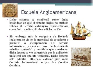 Escuela Angloamericana
• Dicho sistema se estableció como único
basándose en que el sistema ingles no atribuía
valides al derecho extranjero considerándose
como único medio aplicable a dicha nación.
• Sin embargo tras la conquista de Holanda
Inglaterra se vio en la necesidad de establecer y
permitir la incorporación del derecho
internacional privado en razón de la creciente
relación comercial y marítima que aunaba en
dicha época; se vio caracteriza por la aplicación
unilateral del estatuto territorial. Dicho sistema
solo admitía influencia exterior por mera
Cortesía Internacional o por las Comitas
Gentium.
 
