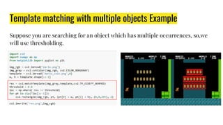 Template matching with multiple objects Example
Suppose you are searching for an object which has multiple occurrences, so,we
will use thresholding.
 