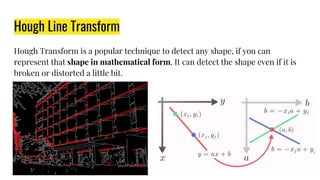 Hough Line Transform
Hough Transform is a popular technique to detect any shape, if you can
represent that shape in mathematical form. It can detect the shape even if it is
broken or distorted a little bit.
 