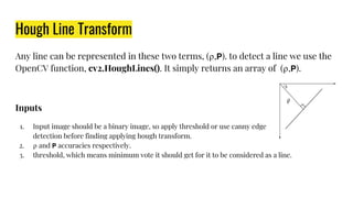 Hough Line Transform
Any line can be represented in these two terms, (⍴, ). to detect a line we use the
OpenCV function, cv2.HoughLines(). It simply returns an array of (⍴, ).
Inputs
1. Input image should be a binary image, so apply threshold or use canny edge
detection before finding applying hough transform.
2. ⍴ and accuracies respectively.
3. threshold, which means minimum vote it should get for it to be considered as a line.
 