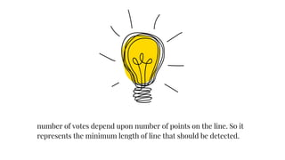 number of votes depend upon number of points on the line. So it
represents the minimum length of line that should be detected.
 