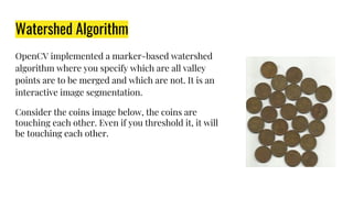 Watershed Algorithm
OpenCV implemented a marker-based watershed
algorithm where you specify which are all valley
points are to be merged and which are not. It is an
interactive image segmentation.
Consider the coins image below, the coins are
touching each other. Even if you threshold it, it will
be touching each other.
 