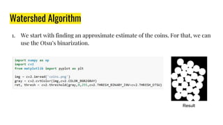 Watershed Algorithm
1. We start with finding an approximate estimate of the coins. For that, we can
use the Otsu’s binarization.
Result
 
