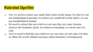 Watershed Algorithm
2. Now we need to remove any small white noises in the image. For that we can
use morphological opening. To remove any small holes in the object, we can
use morphological closing.
3. We need to extract the area which we are sure they are coins. Erosion
removes the boundary pixels. So whatever remaining, we can be sure it is
coin.
4. Next we need to find the area which we are sure they are not coins. For that,
we dilate the result. Dilation increases object boundary to background.
 