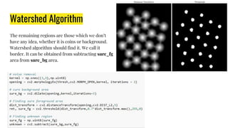 Watershed Algorithm
The remaining regions are those which we don’t
have any idea, whether it is coins or background.
Watershed algorithm should find it. We call it
border. It can be obtained from subtracting sure_fg
area from sure_bg area.
 