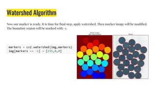 Watershed Algorithm
Now our marker is ready. It is time for final step, apply watershed. Then marker image will be modified.
The boundary region will be marked with -1.
 