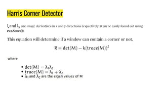 Harris Corner Detector
I͓ and are image derivatives in x and y directions respectively. (Can be easily found out using
cv2.Sobel()).
This equation will determine if a window can contain a corner or not.
 