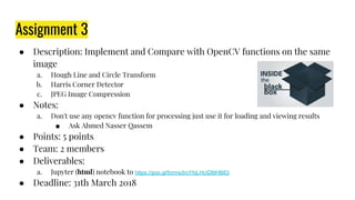 Assignment 3
● Description: Implement and Compare with OpenCV functions on the same
image
a. Hough Line and Circle Transform
b. Harris Corner Detector
c. JPEG Image Compression
● Notes:
a. Don't use any opencv function for processing just use it for loading and viewing results
■ Ask Ahmed Nasser Qassem
● Points: 5 points
● Team: 2 members
● Deliverables:
a. Jupyter (html) notebook to https://goo.gl/forms/lroYhjLHcID6lHB83
● Deadline: 31th March 2018
 