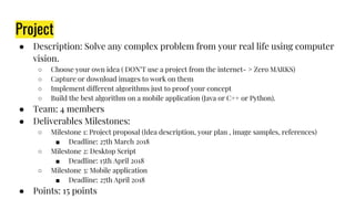 Project
● Description: Solve any complex problem from your real life using computer
vision.
○ Choose your own idea ( DON’T use a project from the internet- > Zero MARKS)
○ Capture or download images to work on them
○ Implement different algorithms just to proof your concept
○ Build the best algorithm on a mobile application (Java or C++ or Python).
● Team: 4 members
● Deliverables Milestones:
○ Milestone 1: Project proposal (Idea description, your plan , image samples, references)
■ Deadline: 27th March 2018
○ Milestone 2: Desktop Script
■ Deadline: 15th April 2018
○ Milestone 3: Mobile application
■ Deadline: 27th April 2018
● Points: 15 points
 