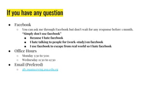 If you have any question
● Facebook
○ You can ask me through Facebook but don’t wait for any response before 1 month.
“Simply don’t use facebook”
■ Because I hate facebook
■ I hate talking to people for (work-study) on facebook
■ I use facebook to escape from real world so I hate facebook
● Office Hours
○ Monday 3:30 to 5:00
○ Wednesday 11:30 to 12:30
● Email (Prefered)
○ aly.osama@eng.asu.edu.eg
 
