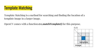 Template Matching
Template Matching is a method for searching and finding the location of a
template image in a larger image.
OpenCV comes with a function cv2.matchTemplate() for this purpose.
 