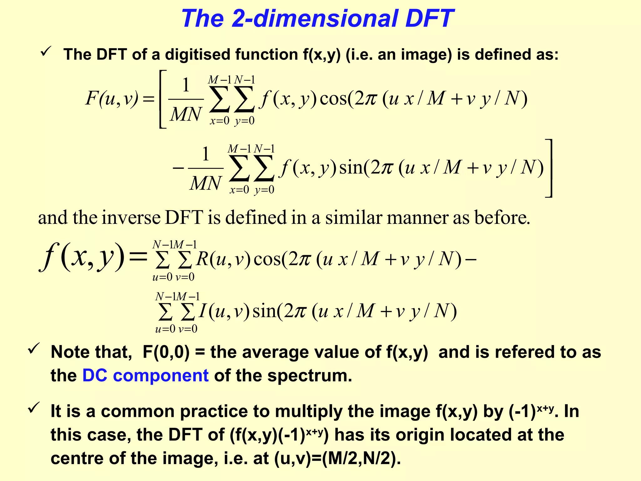 The 2-dimensional DFT
 The DFT of a digitised function f(x,y) (i.e. an image) is defined as:

 1
F(u, v) = 
 MN

M −1 N −1

∑∑ f ( x, y) cos(2π (u x / M + v y / N )
x =0 y =0


∑∑ f ( x, y) sin(2π (u x / M + v y / N )
x =0 y =0

and the inverse DFT is defined in a similar manner as before.
1
−
MN

M −1 N −1

f ( x, y) = ∑ ∑ R(u, v) cos(2π (u x / M + v y / N ) −
N −1M −1

u =0 v =0

N −1M −1

∑ ∑ I (u , v) sin( 2π (u x / M + v y / N )

u =0 v =0

 Note that, F(0,0) = the average value of f(x,y) and is refered to as
the DC component of the spectrum.
 It is a common practice to multiply the image f(x,y) by (-1) x+y. In
this case, the DFT of (f(x,y)(-1)x+y) has its origin located at the
centre of the image, i.e. at (u,v)=(M/2,N/2).

 