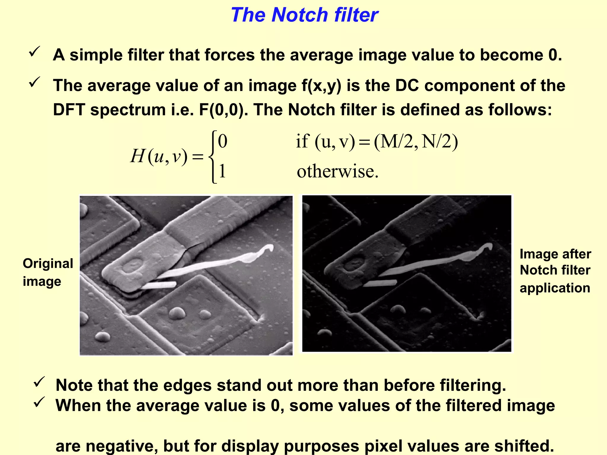 The Notch filter
 A simple filter that forces the average image value to become 0.
 The average value of an image f(x,y) is the DC component of the
DFT spectrum i.e. F(0,0). The Notch filter is defined as follows:

0
H (u, v) = 
1

Original
image

if (u, v) = (M/2, N/2)
otherwise.

Image after
Notch filter
application

 Note that the edges stand out more than before filtering.
 When the average value is 0, some values of the filtered image
are negative, but for display purposes pixel values are shifted.

 