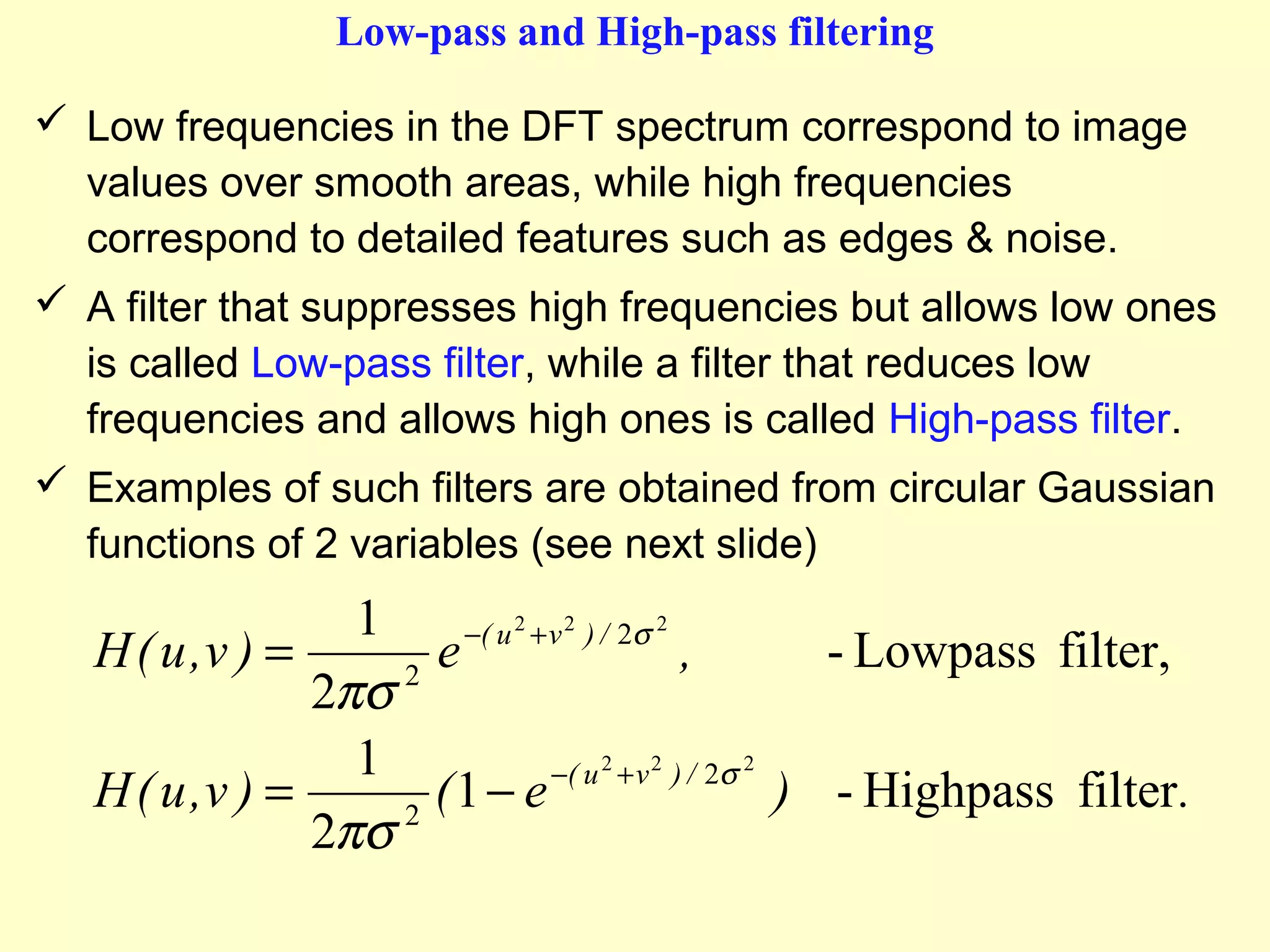 Low-pass and High-pass filtering
 Low frequencies in the DFT spectrum correspond to image
values over smooth areas, while high frequencies
correspond to detailed features such as edges & noise.
 A filter that suppresses high frequencies but allows low ones
is called Low-pass filter, while a filter that reduces low
frequencies and allows high ones is called High-pass filter.
 Examples of such filters are obtained from circular Gaussian
functions of 2 variables (see next slide)

1
−( u 2 + v 2 ) / 2σ 2
H ( u ,v ) =
e
,
- Lowpass filter,
2
2πσ
1
−( u 2 + v 2 ) / 2σ 2
H ( u ,v ) =
(1 − e
) - Highpass filter .
2
2πσ

 