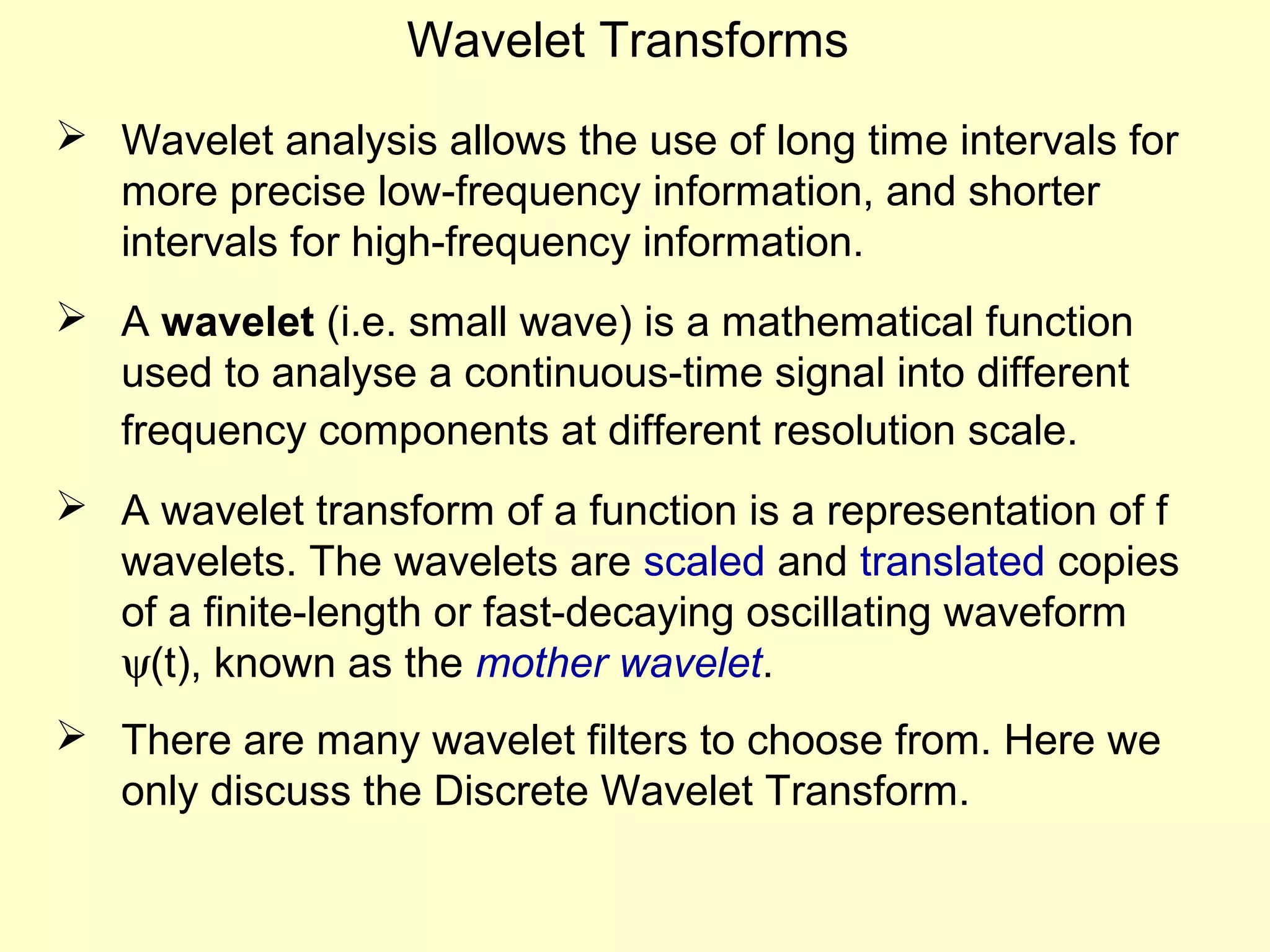 Wavelet Transforms
 Wavelet analysis allows the use of long time intervals for
more precise low-frequency information, and shorter
intervals for high-frequency information.
 A wavelet (i.e. small wave) is a mathematical function
used to analyse a continuous-time signal into different
frequency components at different resolution scale.
 A wavelet transform of a function is a representation of f
wavelets. The wavelets are scaled and translated copies
of a finite-length or fast-decaying oscillating waveform
ψ(t), known as the mother wavelet.
 There are many wavelet filters to choose from. Here we
only discuss the Discrete Wavelet Transform.

 
