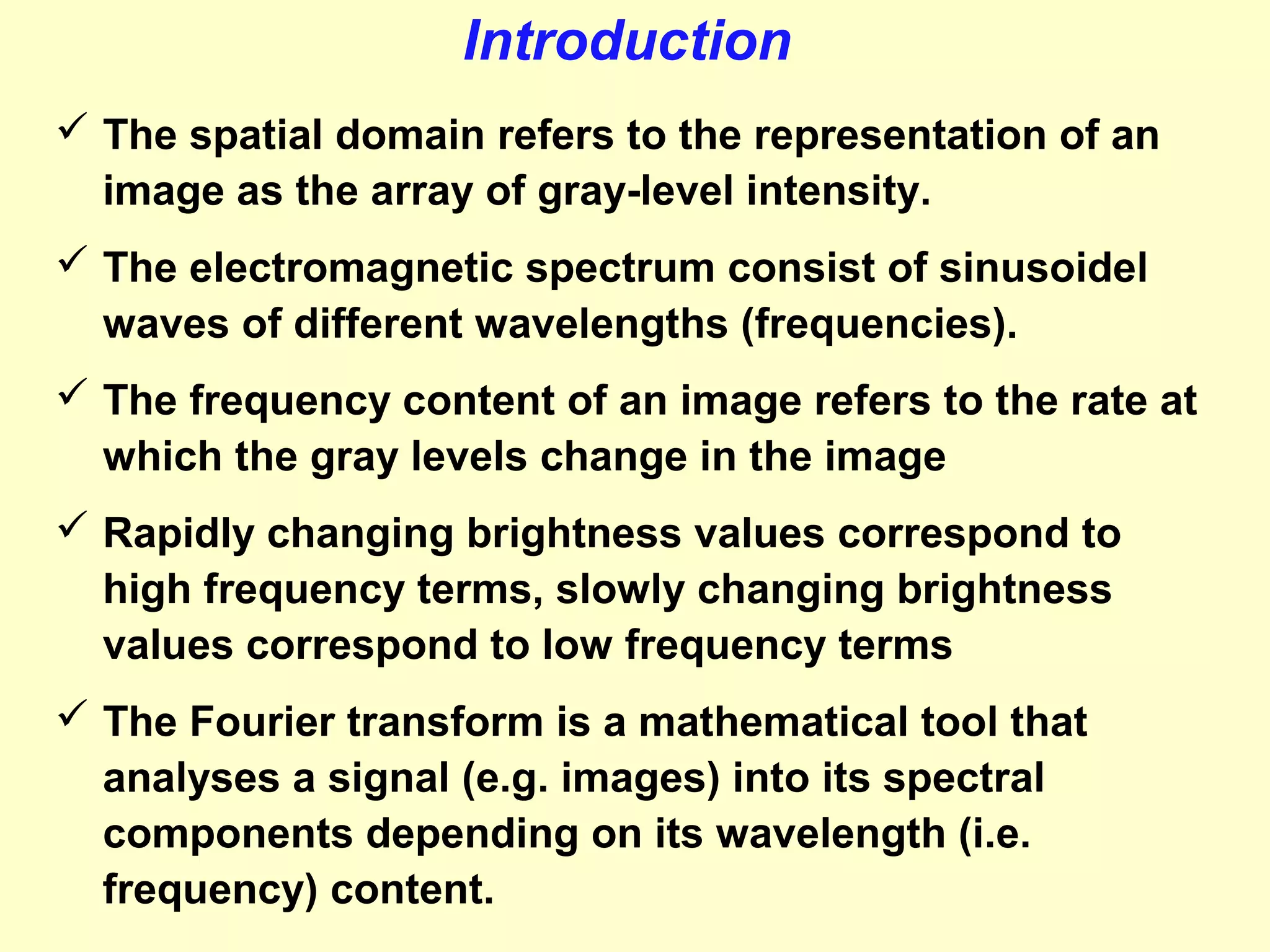 Introduction
 The spatial domain refers to the representation of an
image as the array of gray-level intensity.
 The electromagnetic spectrum consist of sinusoidel
waves of different wavelengths (frequencies).
 The frequency content of an image refers to the rate at
which the gray levels change in the image
 Rapidly changing brightness values correspond to
high frequency terms, slowly changing brightness
values correspond to low frequency terms
 The Fourier transform is a mathematical tool that
analyses a signal (e.g. images) into its spectral
components depending on its wavelength (i.e.
frequency) content.

 