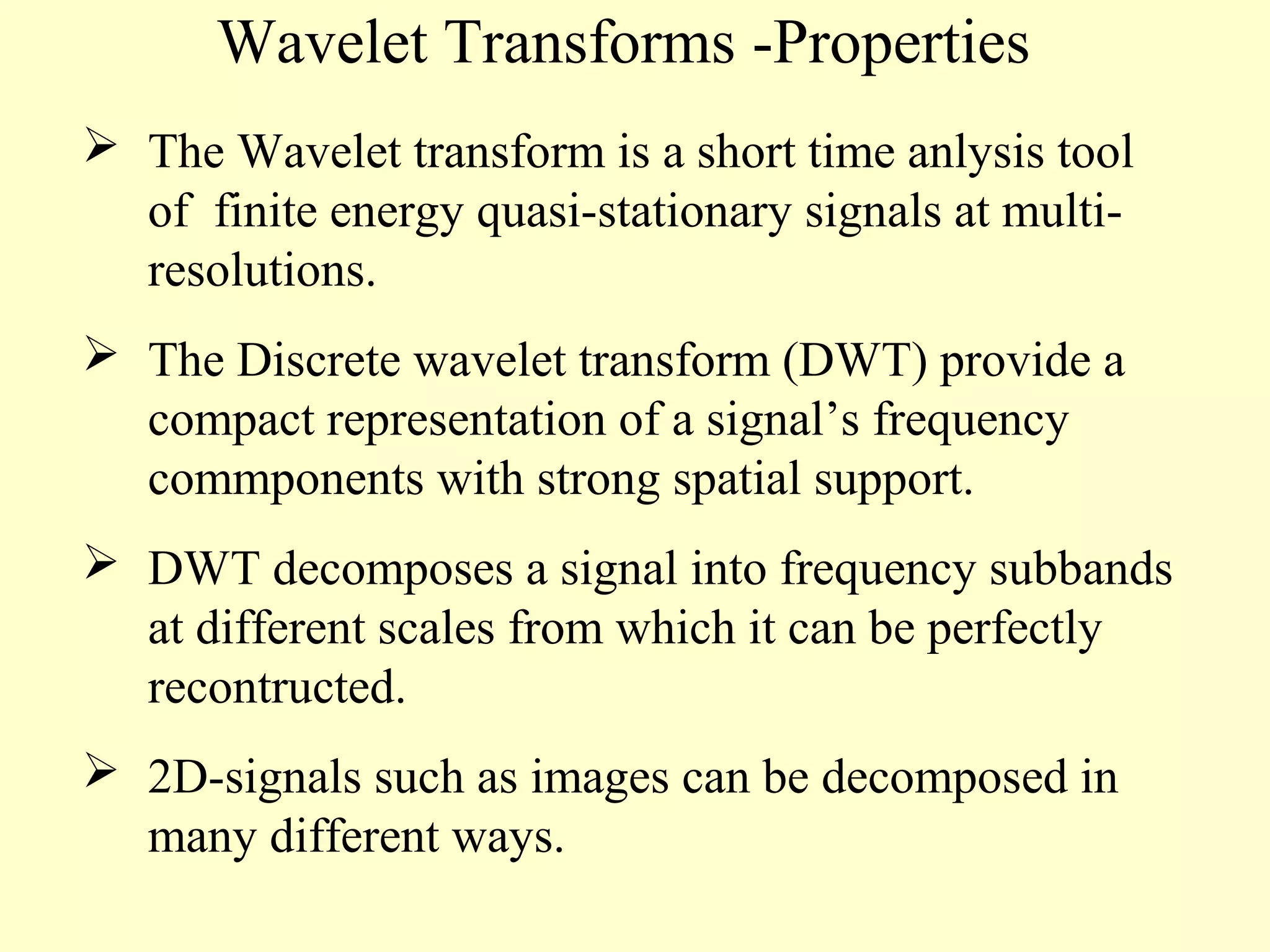 Wavelet Transforms -Properties
 The Wavelet transform is a short time anlysis tool
of finite energy quasi-stationary signals at multiresolutions.
 The Discrete wavelet transform (DWT) provide a
compact representation of a signal’s frequency
commponents with strong spatial support.
 DWT decomposes a signal into frequency subbands
at different scales from which it can be perfectly
recontructed.
 2D-signals such as images can be decomposed in
many different ways.

 