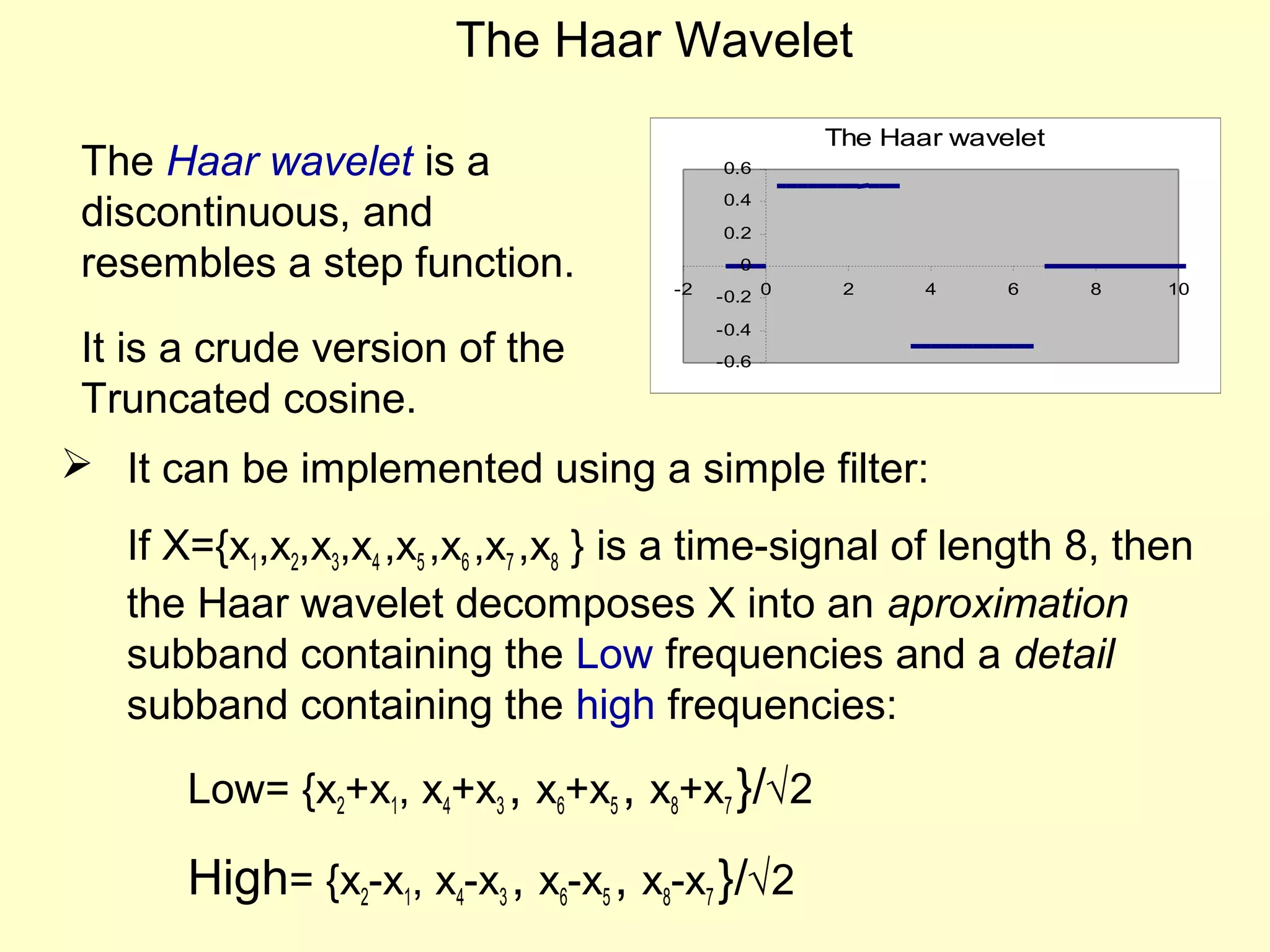 The Haar Wavelet
The Haar wavelet is a
discontinuous, and
resembles a step function.
It is a crude version of the
Truncated cosine.

The Haar wavelet
0.6
0.4
0.2
0
-2

-0.2 0

2

4

6

8

10

-0.4
-0.6

 It can be implemented using a simple filter:
If X={x1,x2,x3,x4 ,x5 ,x6 ,x7 ,x8 } is a time-signal of length 8, then
the Haar wavelet decomposes X into an aproximation
subband containing the Low frequencies and a detail
subband containing the high frequencies:
Low= {x2+x1, x4+x3 , x6+x5 , x8+x7 }/√2

High= {x2-x1, x4-x3 , x6-x5 , x8-x7 }/√2

 