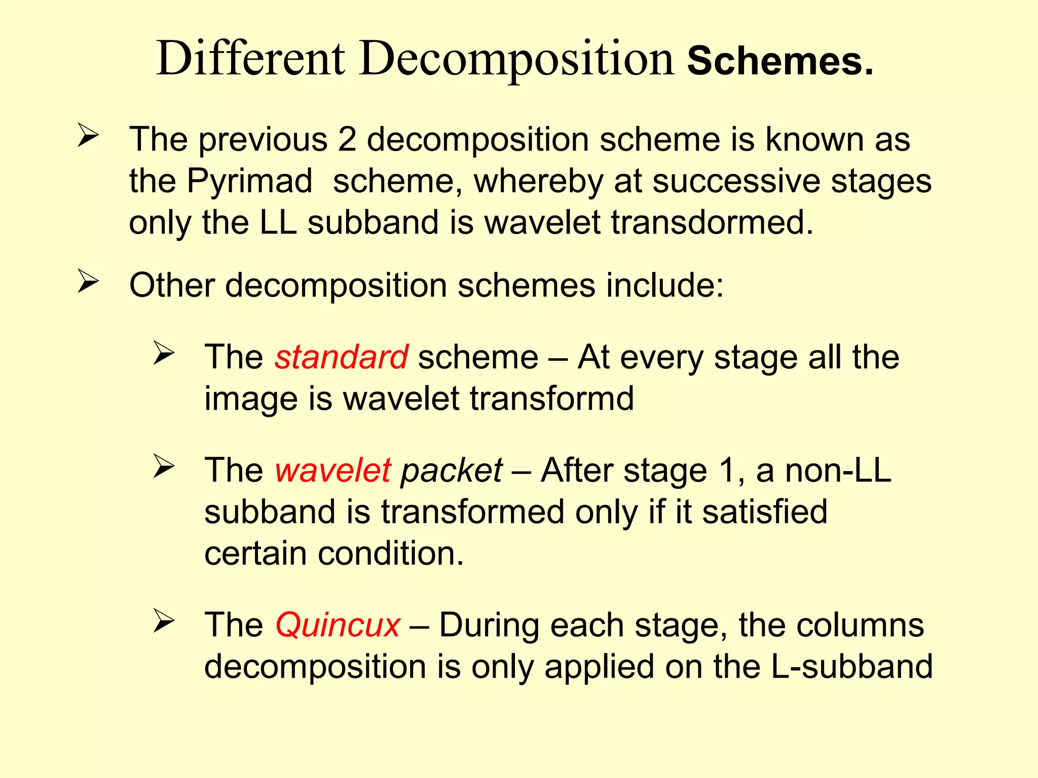 Different Decomposition Schemes.
 The previous 2 decomposition scheme is known as
the Pyrimad scheme, whereby at successive stages
only the LL subband is wavelet transdormed.
 Other decomposition schemes include:
 The standard scheme – At every stage all the
image is wavelet transformd
 The wavelet packet – After stage 1, a non-LL
subband is transformed only if it satisfied
certain condition.
 The Quincux – During each stage, the columns
decomposition is only applied on the L-subband

 