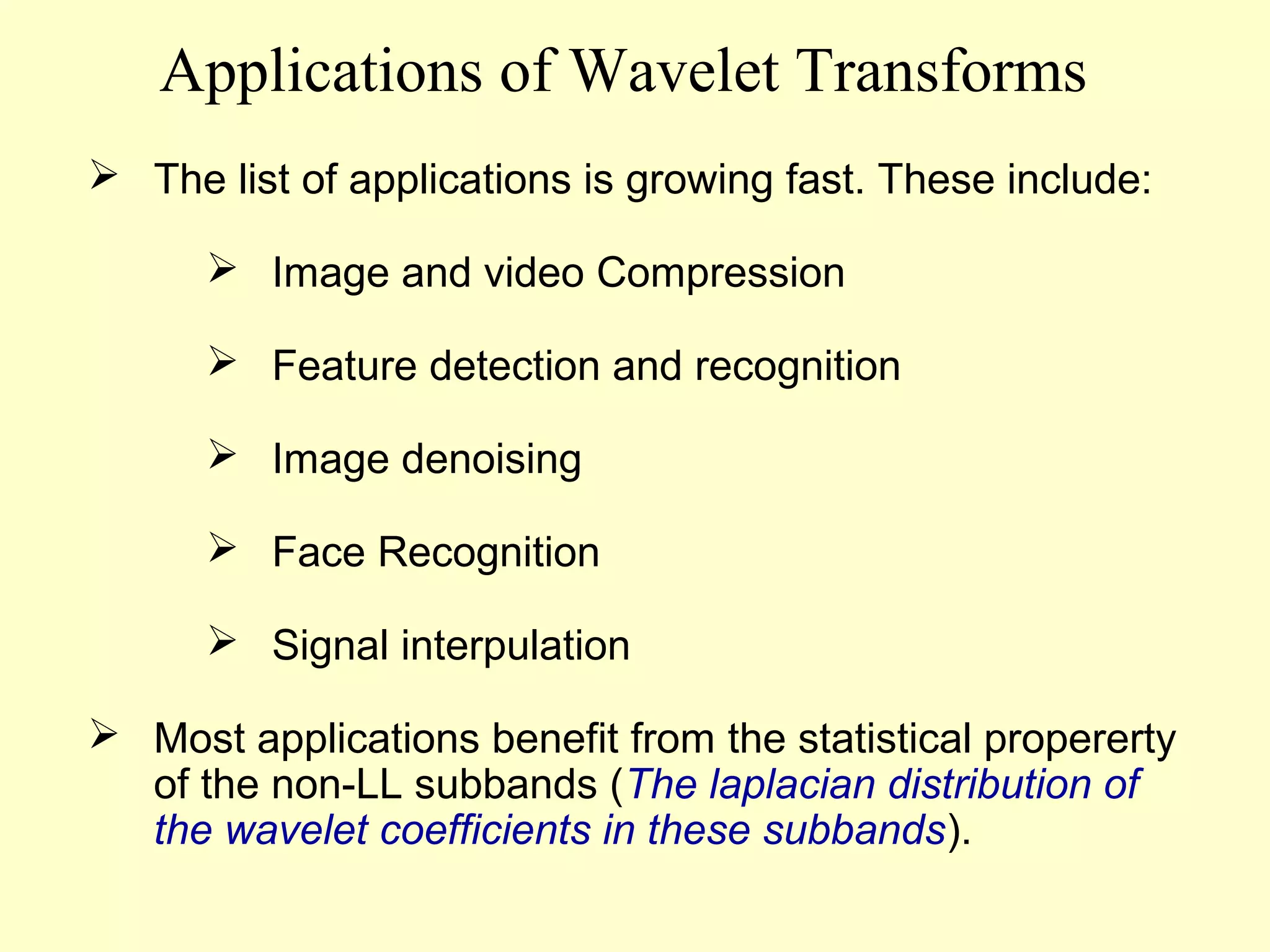 Applications of Wavelet Transforms
 The list of applications is growing fast. These include:
 Image and video Compression
 Feature detection and recognition
 Image denoising
 Face Recognition
 Signal interpulation
 Most applications benefit from the statistical propererty
of the non-LL subbands (The laplacian distribution of
the wavelet coefficients in these subbands).

 