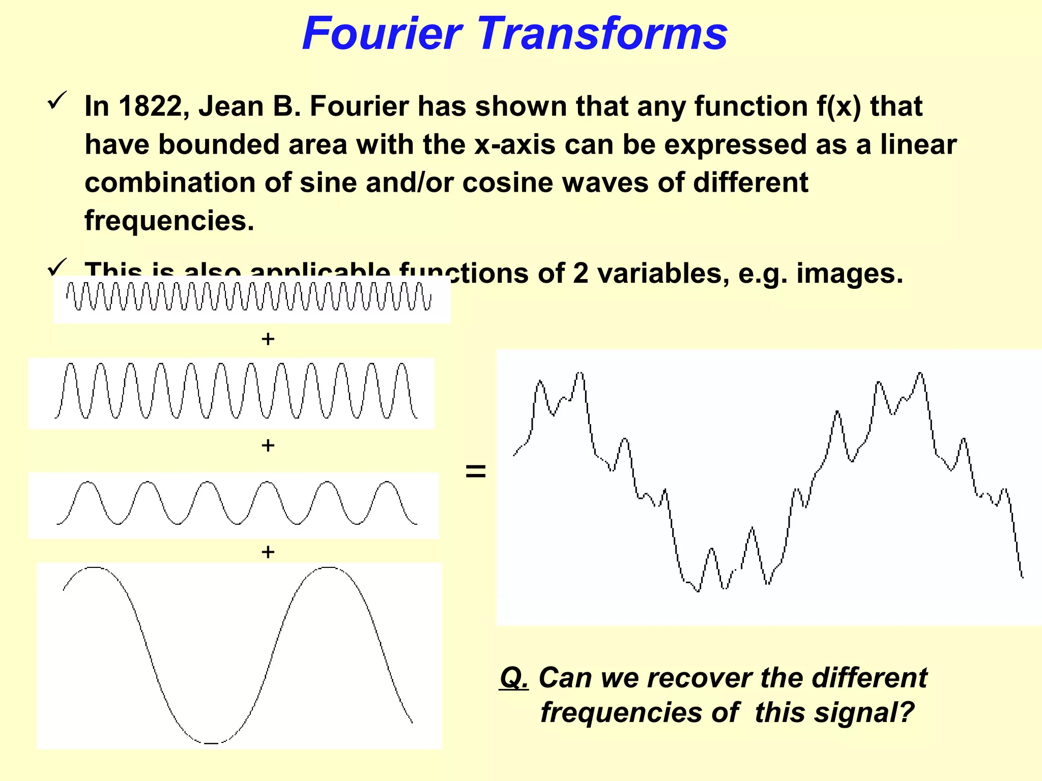 Fourier Transforms
 In 1822, Jean B. Fourier has shown that any function f(x) that
have bounded area with the x-axis can be expressed as a linear
combination of sine and/or cosine waves of different
frequencies.
 This is also applicable functions of 2 variables, e.g. images.
+

+

=

+

Q. Can we recover the different
frequencies of this signal?

 