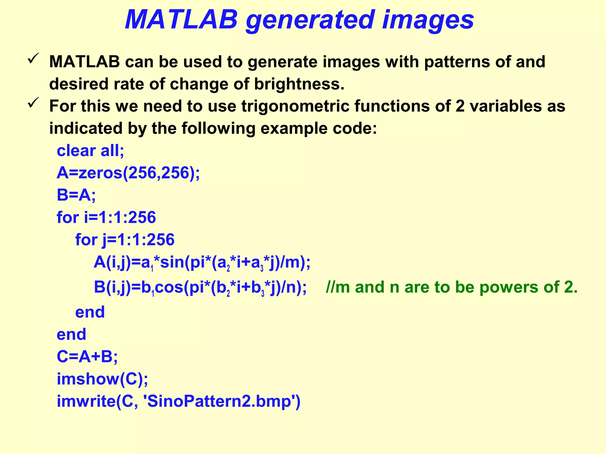MATLAB generated images
 MATLAB can be used to generate images with patterns of and
desired rate of change of brightness.
 For this we need to use trigonometric functions of 2 variables as
indicated by the following example code:
clear all;
A=zeros(256,256);
B=A;
for i=1:1:256
for j=1:1:256
A(i,j)=a1*sin(pi*(a2*i+a3*j)/m);
B(i,j)=b1cos(pi*(b2*i+b3*j)/n); //m and n are to be powers of 2.
end
end
C=A+B;
imshow(C);
imwrite(C, 'SinoPattern2.bmp')

 