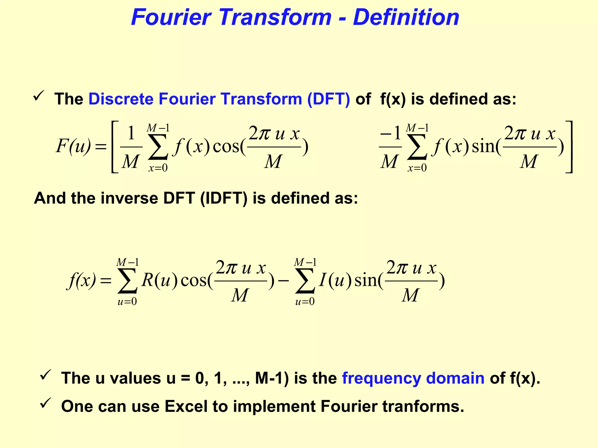 Fourier Transform - Definition

 The Discrete Fourier Transform (DFT) of f(x) is defined as:

1
F(u) = 
M

M −1

∑
x =0

2π u x
f ( x) cos(
)
M

− 1 M −1
2π u x 
∑ f ( x) sin( M )
M x =0


And the inverse DFT (IDFT) is defined as:

2π u x M −1
2π u x
f(x) = ∑ R (u ) cos(
) − ∑ I (u ) sin(
)
M
M
u =0
u =0
M −1

 The u values u = 0, 1, ..., M-1) is the frequency domain of f(x).
 One can use Excel to implement Fourier tranforms.

 