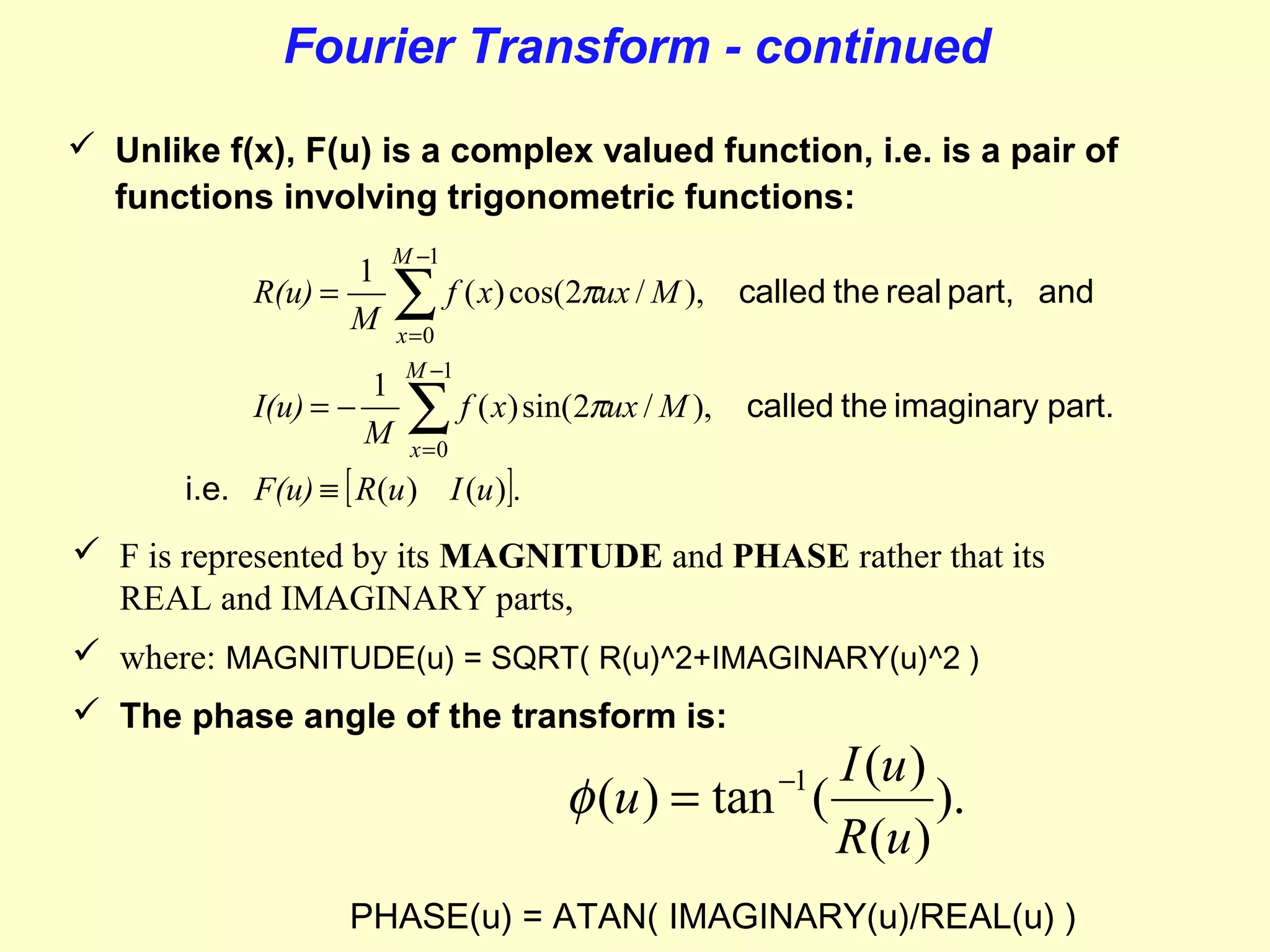 Fourier Transform - continued
 Unlike f(x), F(u) is a complex valued function, i.e. is a pair of
functions involving trigonometric functions:
1
R(u) =
M
I(u) = −

1
M

M −1

∑ f ( x) cos(2πux / M ),

called the real part, and

x =0
M −1

∑ f ( x) sin(2πux / M ),

called the imaginary part.

x =0

i.e. F(u) ≡ [ R(u ) I (u )].

 F is represented by its MAGNITUDE and PHASE rather that its
REAL and IMAGINARY parts,
 where: MAGNITUDE(u) = SQRT( R(u)^2+IMAGINARY(u)^2 )
 The phase angle of the transform is:

I (u )
φ (u ) = tan (
).
R(u )
−1

PHASE(u) = ATAN( IMAGINARY(u)/REAL(u) )

 