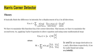 Harris Corner Detector
Theory
It basically finds the difference in intensity for a displacement of (u,v) in all directions.
We have to maximize this function E(u,v) for corner detection. That means, we have to maximize the
second term. So, applying Taylor Expansion to above equation and using some mathematical steps
where
Ix and Iy are image derivatives in
x and y directions respectively. (Can
be easily found out using
cv2.Sobel()).
 