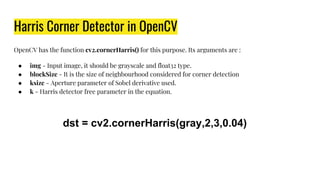 Harris Corner Detector in OpenCV
OpenCV has the function cv2.cornerHarris() for this purpose. Its arguments are :
● img - Input image, it should be grayscale and float32 type.
● blockSize - It is the size of neighbourhood considered for corner detection
● ksize - Aperture parameter of Sobel derivative used.
● k - Harris detector free parameter in the equation.
dst = cv2.cornerHarris(gray,2,3,0.04)
 