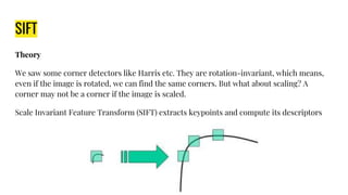 SIFT
Theory
We saw some corner detectors like Harris etc. They are rotation-invariant, which means,
even if the image is rotated, we can find the same corners. But what about scaling? A
corner may not be a corner if the image is scaled.
Scale Invariant Feature Transform (SIFT) extracts keypoints and compute its descriptors
 