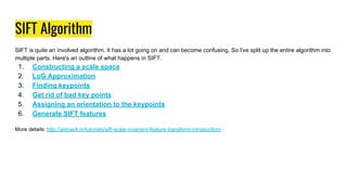 SIFT Algorithm
SIFT is quite an involved algorithm. It has a lot going on and can become confusing, So I've split up the entire algorithm into
multiple parts. Here's an outline of what happens in SIFT.
1. Constructing a scale space
2. LoG Approximation
3. Finding keypoints
4. Get rid of bad key points
5. Assigning an orientation to the keypoints
6. Generate SIFT features
More details: http://aishack.in/tutorials/sift-scale-invariant-feature-transform-introduction/
 