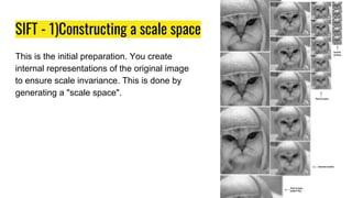 SIFT - 1)Constructing a scale space
This is the initial preparation. You create
internal representations of the original image
to ensure scale invariance. This is done by
generating a "scale space".
 