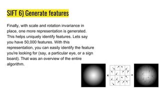 SIFT 6) Generate features
Finally, with scale and rotation invariance in
place, one more representation is generated.
This helps uniquely identify features. Lets say
you have 50,000 features. With this
representation, you can easily identify the feature
you're looking for (say, a particular eye, or a sign
board). That was an overview of the entire
algorithm.
 