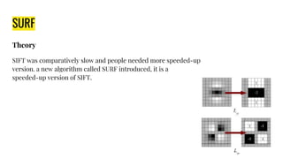 SURF
Theory
SIFT was comparatively slow and people needed more speeded-up
version. a new algorithm called SURF introduced, it is a
speeded-up version of SIFT.
 