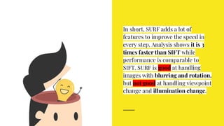 In short, SURF adds a lot of
features to improve the speed in
every step. Analysis shows it is 3
times faster than SIFT while
performance is comparable to
SIFT. SURF is good at handling
images with blurring and rotation,
but not good at handling viewpoint
change and illumination change.
 
