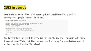 SURF in OpenCV
You initiate a SURF object with some optional conditions like 400-dim
descriptors, Upright/Normal SURF etc.
699 keypoints is too much to show in a picture. We reduce it to some 50 to draw
it on an image. While matching, we may need all those features, but not now. So
we increase the Hessian Threshold.
 