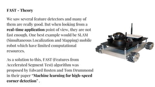 FAST - Theory
We saw several feature detectors and many of
them are really good. But when looking from a
real-time application point of view, they are not
fast enough. One best example would be SLAM
(Simultaneous Localization and Mapping) mobile
robot which have limited computational
resources.
As a solution to this, FAST (Features from
Accelerated Segment Test) algorithm was
proposed by Edward Rosten and Tom Drummond
in their paper “Machine learning for high-speed
corner detection” .
 