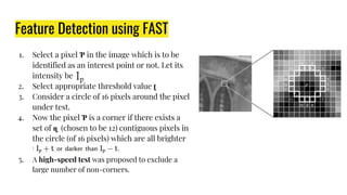 Feature Detection using FAST
1. Select a pixel Ƥ in the image which is to be
identified as an interest point or not. Let its
intensity be
2. Select appropriate threshold value ʈ
3. Consider a circle of 16 pixels around the pixel
under test.
4. Now the pixel Ƥ is a corner if there exists a
set of ɳ (chosen to be 12) contiguous pixels in
the circle (of 16 pixels) which are all brighter
than
5. A high-speed test was proposed to exclude a
large number of non-corners.
 