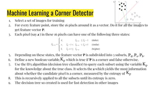 Machine Learning a Corner Detector
1. Select a set of images for training
2. For every feature point, store the 16 pixels around it as a vector. Do it for all the images to
get feature vector P.
3. Each pixel (say ) in these 16 pixels can have one of the following three states:
5. Depending on these states, the feature vector P is subdivided into 3 subsets,
6. Define a new boolean variable, which is true if Ƥ is a corner and false otherwise.
7. Use the ID3 algorithm (decision tree classifier) to query each subset using the variable
for the knowledge about the true class. It selects the which yields the most information
about whether the candidate pixel is a corner, measured by the entropy of
8. This is recursively applied to all the subsets until its entropy is zero.
9. The decision tree so created is used for fast detection in other images
 