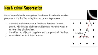 Non Maximal Suppression
Detecting multiple interest points in adjacent locations is another
problem. It is solved by using Non-maximum Suppression.
1. Compute a score function for all the detected feature
points. is the sum of absolute difference between Ƥ and 16
surrounding pixels values.
2. Consider two adjacent keypoints and compute their values.
3. Discard the one with lower value.
 