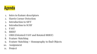 Agenda
1. Intro to feature descriptors
2. Harris Corner Detection
3. Introduction to SIFT
4. Introduction to SURF
5. FAST
6. BRIEF
7. ORB (Oriented FAST and Rotated BRIEF)
8. Feature Matching
9. Feature Matching + Homography to find Objects
10. Assignment
11. Project
 