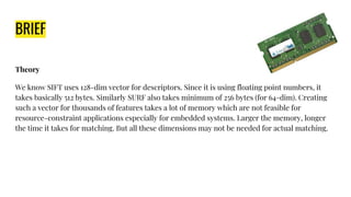 BRIEF
Theory
We know SIFT uses 128-dim vector for descriptors. Since it is using floating point numbers, it
takes basically 512 bytes. Similarly SURF also takes minimum of 256 bytes (for 64-dim). Creating
such a vector for thousands of features takes a lot of memory which are not feasible for
resource-constraint applications especially for embedded systems. Larger the memory, longer
the time it takes for matching. But all these dimensions may not be needed for actual matching.
 